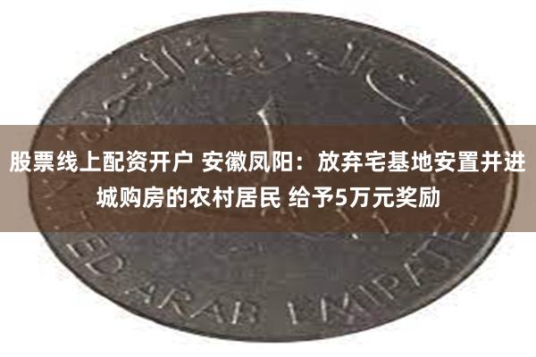 股票线上配资开户 安徽凤阳：放弃宅基地安置并进城购房的农村居民 给予5万元奖励