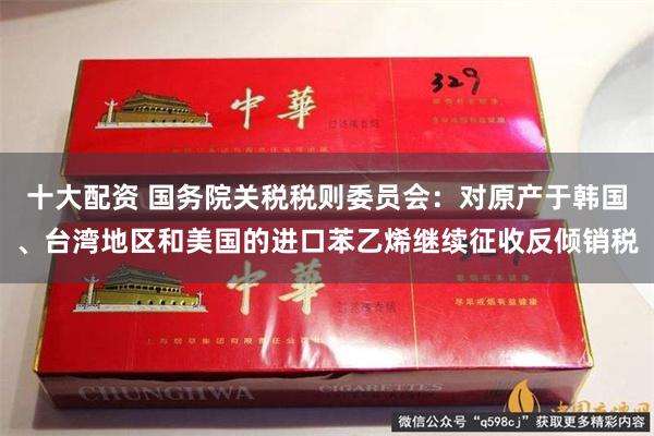 十大配资 国务院关税税则委员会：对原产于韩国、台湾地区和美国的进口苯乙烯继续征收反倾销税