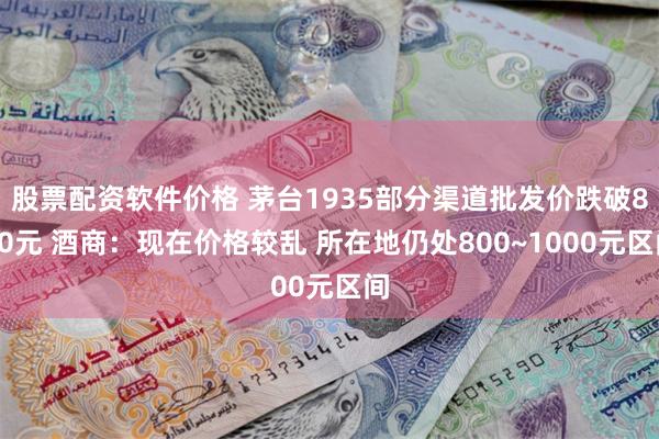 股票配资软件价格 茅台1935部分渠道批发价跌破800元 酒商：现在价格较乱 所在地仍处800~1000元区间