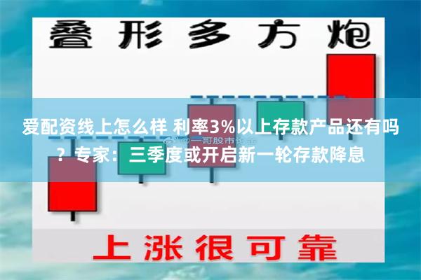 爱配资线上怎么样 利率3%以上存款产品还有吗？专家：三季度或开启新一轮存款降息