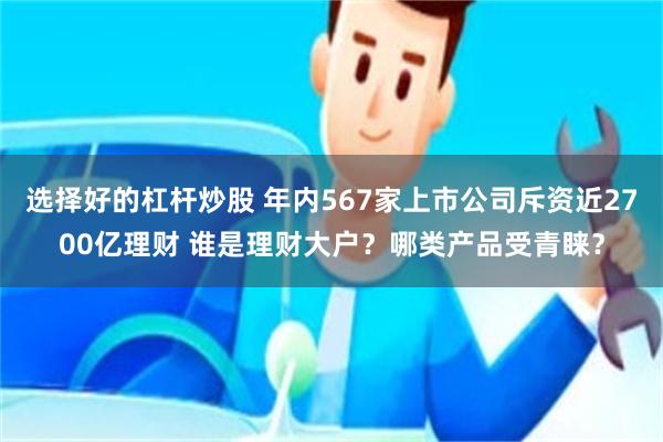 选择好的杠杆炒股 年内567家上市公司斥资近2700亿理财 谁是理财大户？哪类产品受青睐？