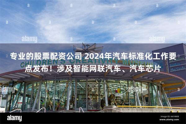 专业的股票配资公司 2024年汽车标准化工作要点发布！涉及智能网联汽车、汽车芯片