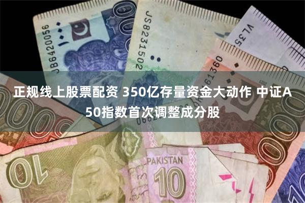 正规线上股票配资 350亿存量资金大动作 中证A50指数首次调整成分股