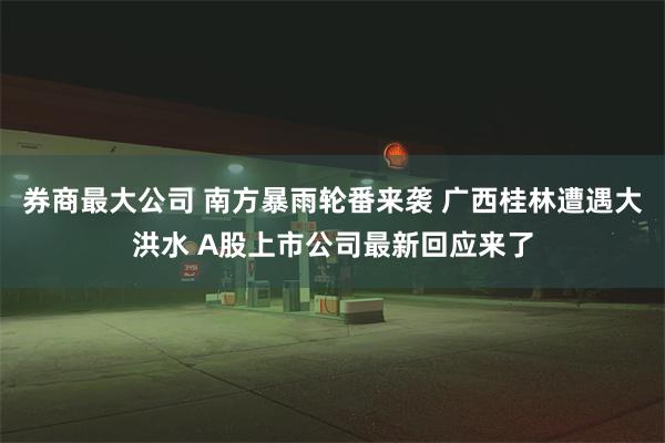 券商最大公司 南方暴雨轮番来袭 广西桂林遭遇大洪水 A股上市公司最新回应来了