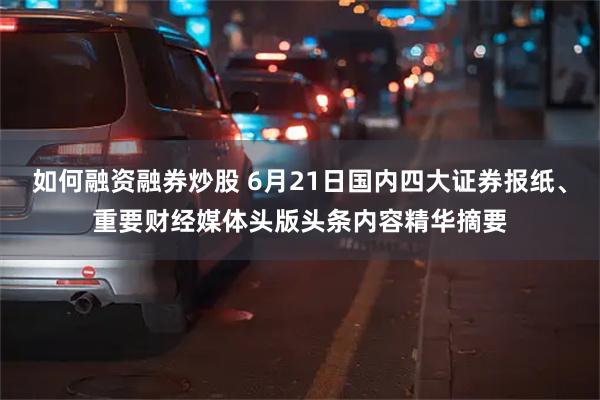 如何融资融券炒股 6月21日国内四大证券报纸、重要财经媒体头版头条内容精华摘要