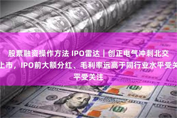 股票融资操作方法 IPO雷达｜创正电气冲刺北交所上市，IPO前大额分红、毛利率远高于同行业水平受关注