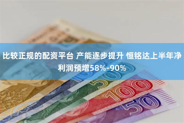 比较正规的配资平台 产能逐步提升 恒铭达上半年净利润预增58%-90%