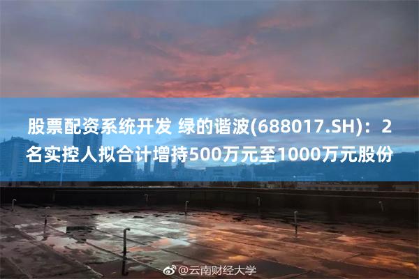 股票配资系统开发 绿的谐波(688017.SH)：2名实控人拟合计增持500万元至1000万元股份