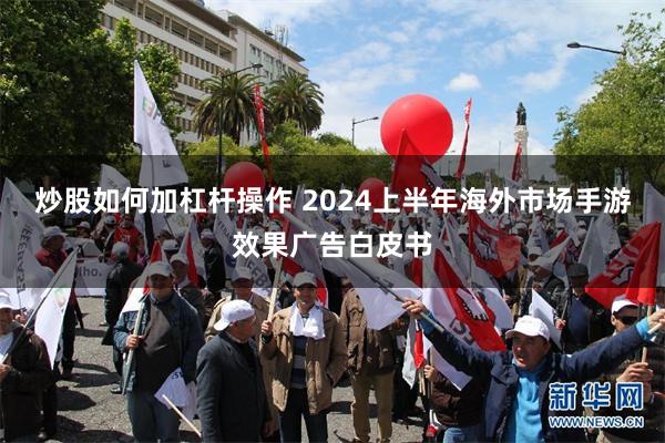 炒股如何加杠杆操作 2024上半年海外市场手游效果广告白皮书