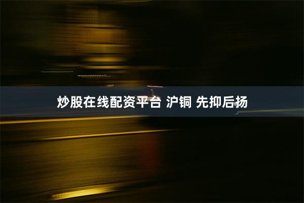 炒股在线配资平台 沪铜 先抑后扬