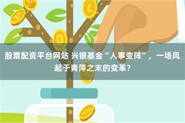 股票配资平台网站 兴银基金“人事变阵”，一场风起于青萍之末的变革？