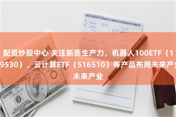 配资炒股中心 关注新质生产力，机器人100ETF（159530）、云计算ETF（516510）等产品布局未来产业