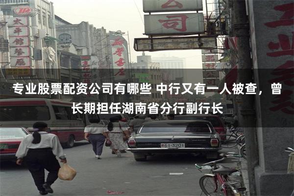 专业股票配资公司有哪些 中行又有一人被查，曾长期担任湖南省分行副行长