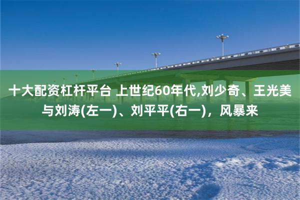 十大配资杠杆平台 上世纪60年代,刘少奇、王光美与刘涛(左一)、刘平平(右一)，风暴来