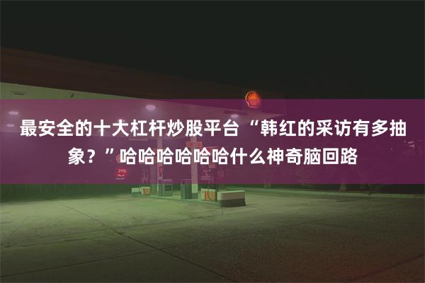 最安全的十大杠杆炒股平台 “韩红的采访有多抽象？”哈哈哈哈哈哈什么神奇脑回路