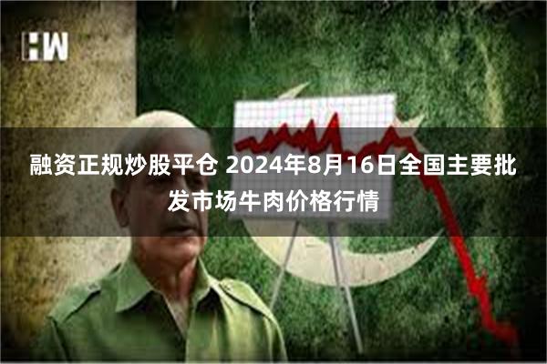 融资正规炒股平仓 2024年8月16日全国主要批发市场牛肉价格行情