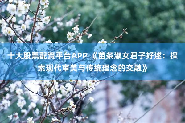 十大股票配资平台APP 《苗条淑女君子好逑：探索现代审美与传统理念的交融》