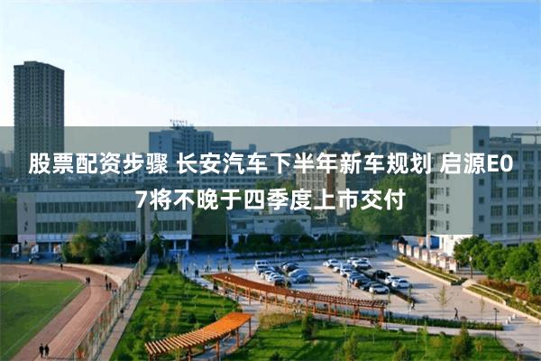 股票配资步骤 长安汽车下半年新车规划 启源E07将不晚于四季度上市交付