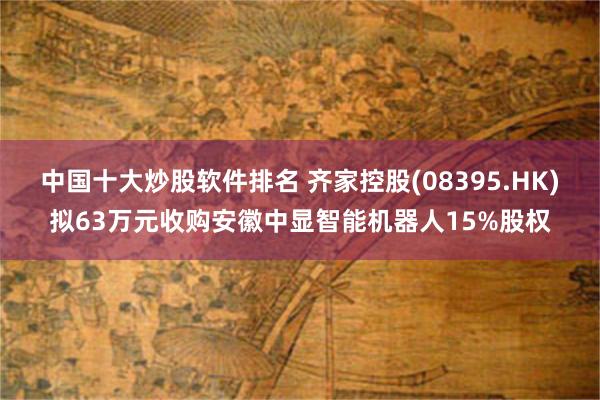 中国十大炒股软件排名 齐家控股(08395.HK)拟63万元收购安徽中显智能机器人15%股权