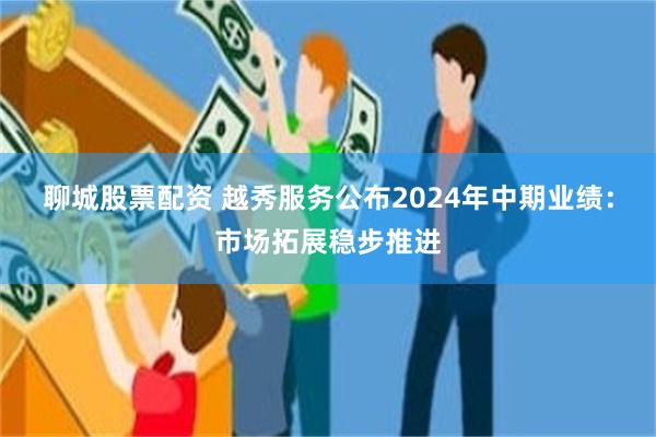 聊城股票配资 越秀服务公布2024年中期业绩：市场拓展稳步推进