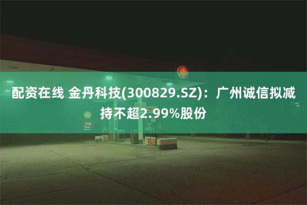 配资在线 金丹科技(300829.SZ)：广州诚信拟减持不超2.99%股份