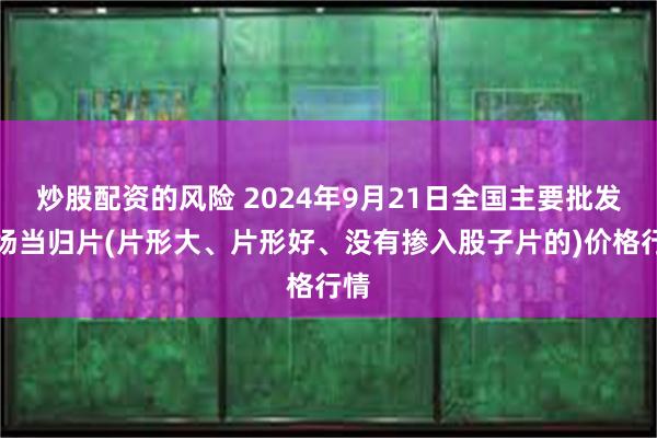 炒股配资的风险 2024年9月21日全国主要批发市场当归片(片形大、片形好、没有掺入股子片的)价格行情