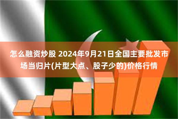 怎么融资炒股 2024年9月21日全国主要批发市场当归片(片型大点、股子少的)价格行情