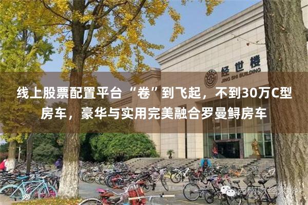 线上股票配置平台 “卷”到飞起，不到30万C型房车，豪华与实用完美融合罗曼鲟房车