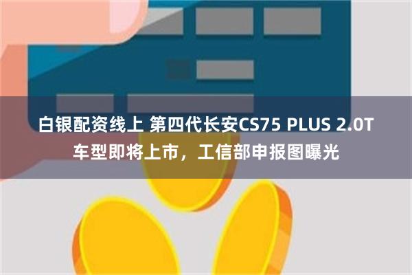 白银配资线上 第四代长安CS75 PLUS 2.0T车型即将上市，工信部申报图曝光