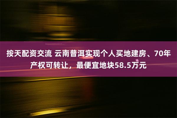 按天配资交流 云南普洱实现个人买地建房、70年产权可转让，最便宜地块58.5万元