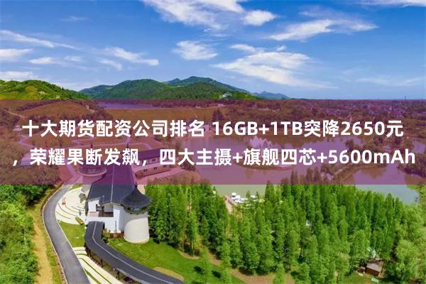 十大期货配资公司排名 16GB+1TB突降2650元，荣耀果断发飙，四大主摄+旗舰四芯+5600mAh