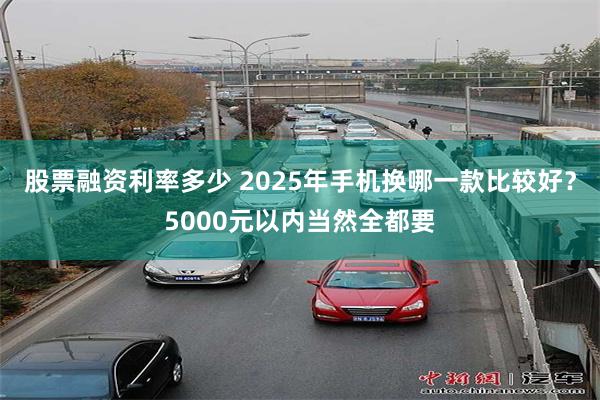 股票融资利率多少 2025年手机换哪一款比较好？5000元以内当然全都要