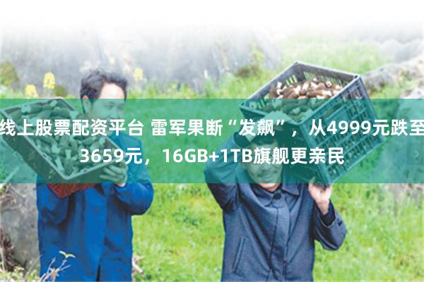 线上股票配资平台 雷军果断“发飙”，从4999元跌至3659元，16GB+1TB旗舰更亲民