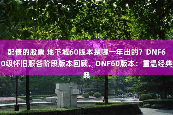 配债的股票 地下城60版本是哪一年出的？DNF60级怀旧服各阶段版本回顾，DNF60版本：重温经典