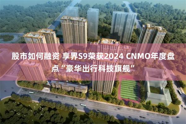 股市如何融资 享界S9荣获2024 CNMO年度盘点“豪华出行科技旗舰”