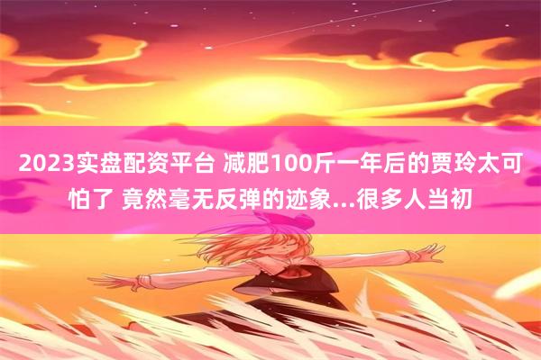 2023实盘配资平台 减肥100斤一年后的贾玲太可怕了 竟然毫无反弹的迹象...很多人当初