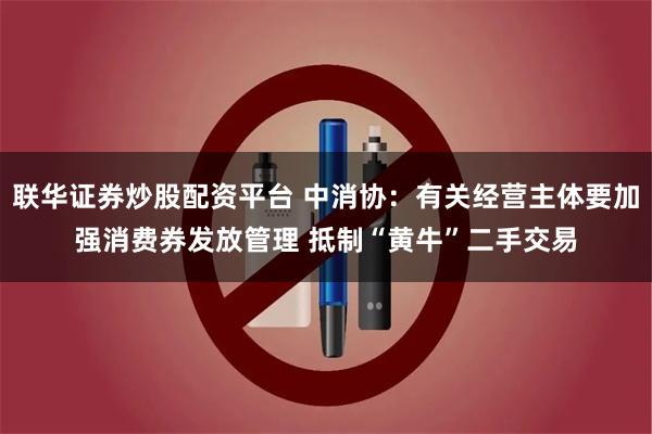 联华证券炒股配资平台 中消协：有关经营主体要加强消费券发放管理 抵制“黄牛”二手交易