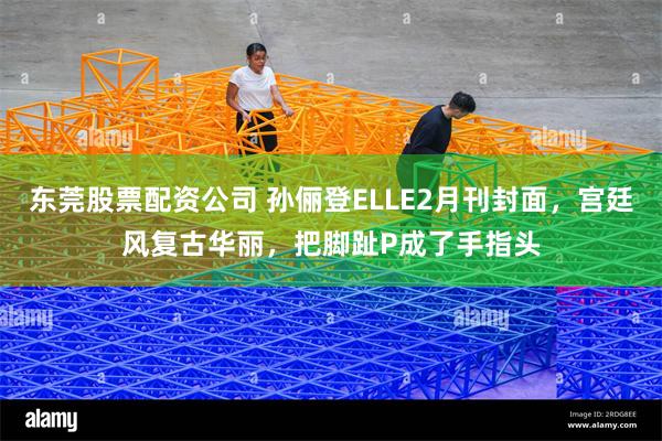 东莞股票配资公司 孙俪登ELLE2月刊封面，宫廷风复古华丽，把脚趾P成了手指头