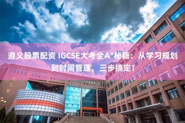 遵义股票配资 IGCSE大考全A*秘籍：从学习规划到时间管理，三步搞定！