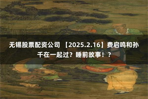 无锡股票配资公司 【2025.2.16】费启鸣和孙千在一起过？睡前故事！？