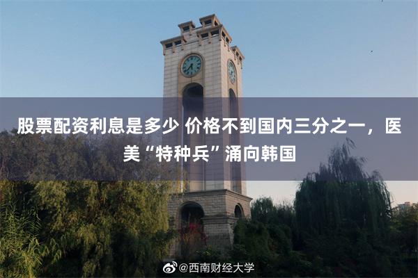 股票配资利息是多少 价格不到国内三分之一，医美“特种兵”涌向韩国