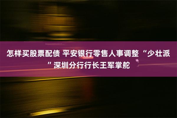 怎样买股票配债 平安银行零售人事调整 “少壮派”深圳分行行长王军掌舵