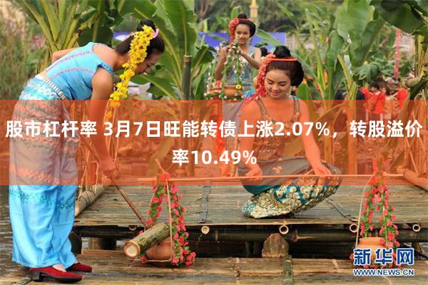 股市杠杆率 3月7日旺能转债上涨2.07%，转股溢价率10.49%