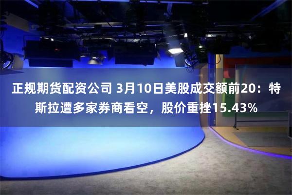 正规期货配资公司 3月10日美股成交额前20：特斯拉遭多家券商看空，股价重挫15.43%