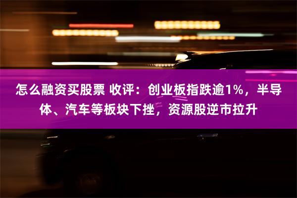 怎么融资买股票 收评：创业板指跌逾1%，半导体、汽车等板块下挫，资源股逆市拉升